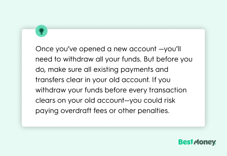 Once you’ve opened a new account —you’ll need to withdraw all your funds. But before you do, make sure all existing payments and transfers clear in your old account. If you withdraw your funds before every transaction clears on your old account—you could risk paying overdraft fees or other penalties.