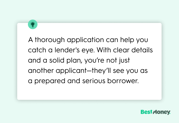 A thorough application can help you catch a lender's eye. With clear details and a solid plan, you’re not just another applicant—they’ll see you as a prepared and serious borrower.