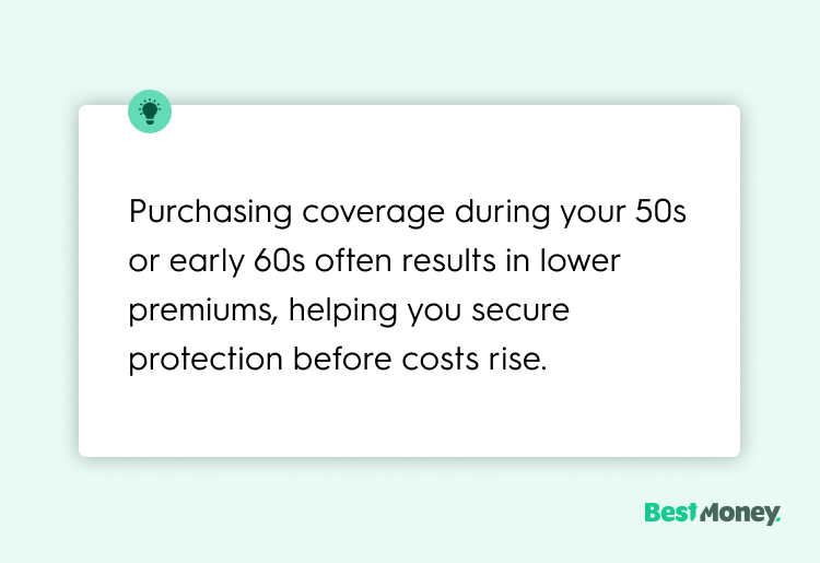 Purchasing coverage during your 50s or early 60s often results in lower premiums, helping you secure protection before costs rise.