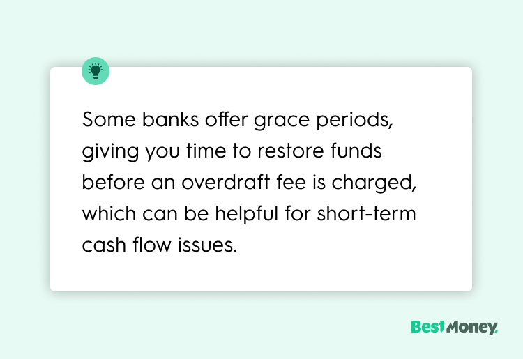 Some banks offer grace periods, giving you time to restore funds before an overdraft fee is charged, which can be helpful for short-term cash flow issues.