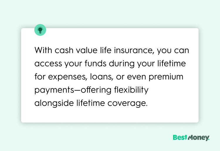 With cash value life insurance, you can access your funds during your lifetime for expenses, loans, or even premium payments—offering flexibility alongside lifetime coverage."